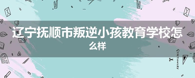 辽宁抚顺市叛逆小孩教育学校怎么样