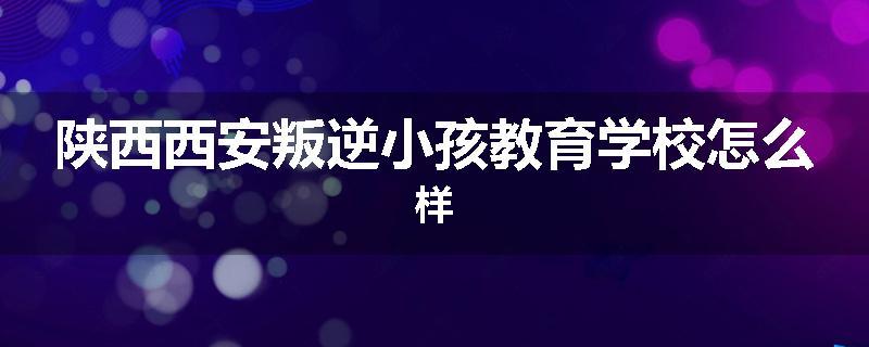 陕西西安叛逆小孩教育学校怎么样