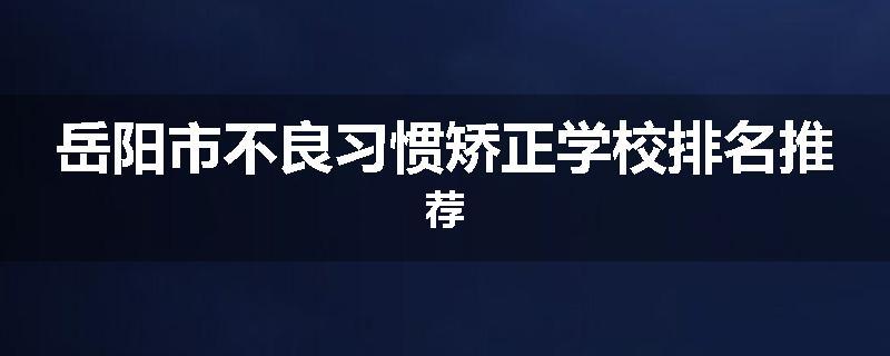 岳阳市不良习惯矫正学校排名推荐