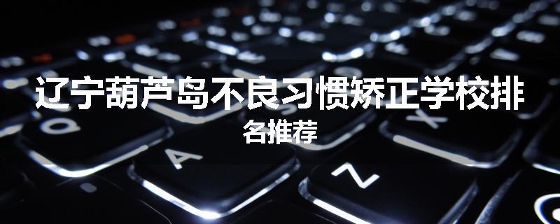 辽宁葫芦岛不良习惯矫正学校排名推荐