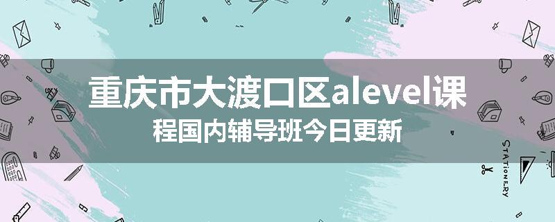重庆市大渡口区alevel课程国内辅导班今日更新