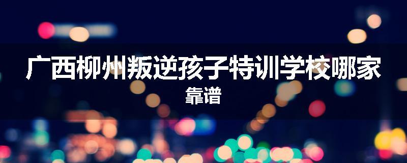 广西柳州叛逆孩子特训学校哪家靠谱
