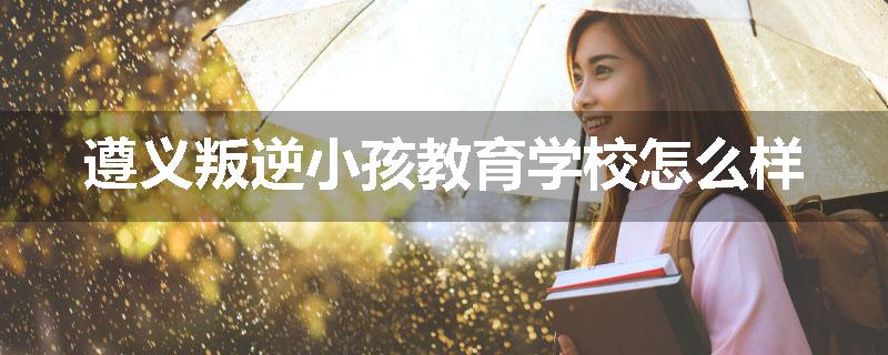 遵义叛逆小孩教育学校怎么样