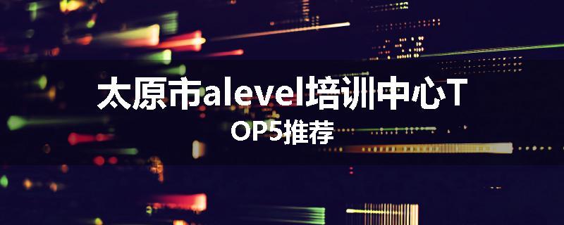 太原市alevel培训中心TOP5推荐
