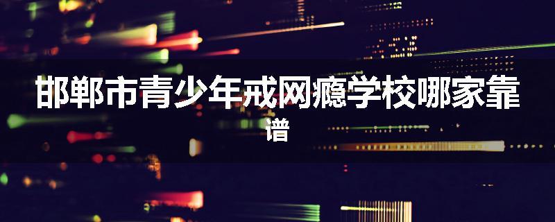 邯郸市青少年戒网瘾学校哪家靠谱