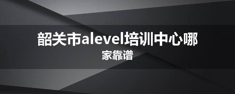 韶关市alevel培训中心哪家靠谱