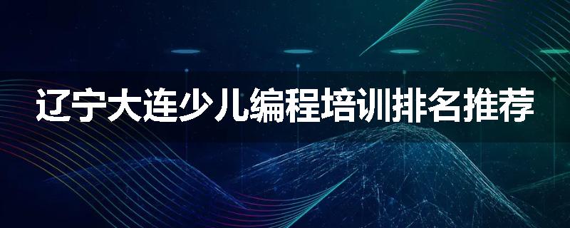 辽宁大连少儿编程培训排名推荐