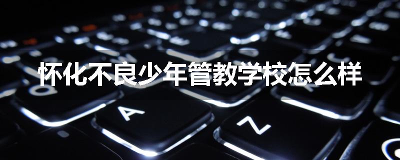 怀化不良少年管教学校怎么样