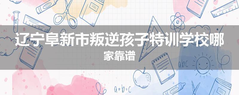 辽宁阜新市叛逆孩子特训学校哪家靠谱