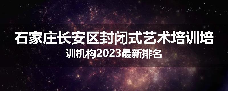 石家庄长安区封闭式艺术培训培训机构2023最新排名