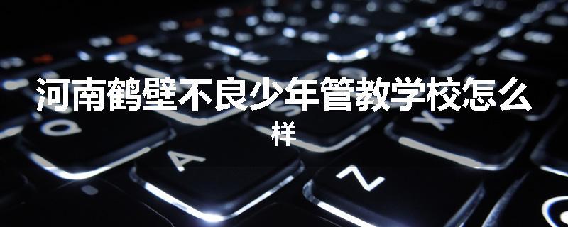 河南鹤壁不良少年管教学校怎么样