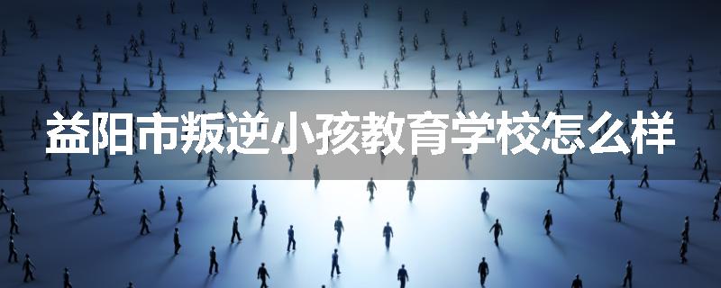 益阳市叛逆小孩教育学校怎么样