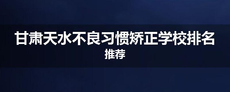 甘肃天水不良习惯矫正学校排名推荐