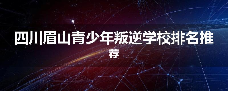 四川眉山青少年叛逆学校排名推荐