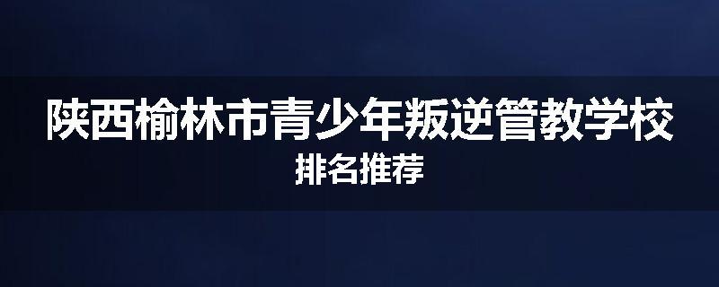 陕西榆林市青少年叛逆管教学校排名推荐