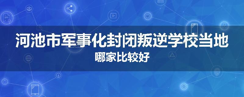 河池市军事化封闭叛逆学校当地哪家比较好