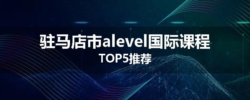 驻马店市alevel国际课程TOP5推荐