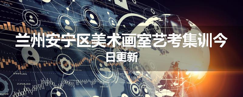 兰州安宁区美术画室艺考集训今日更新