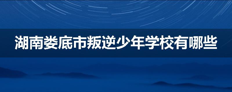 湖南娄底市叛逆少年学校有哪些