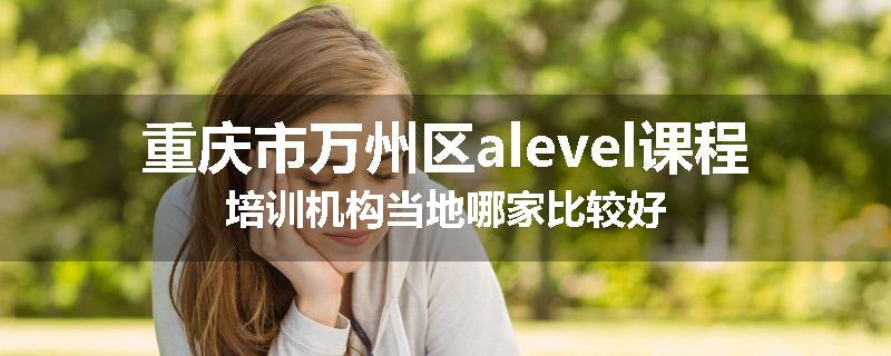 重庆市万州区alevel课程培训机构当地哪家比较好