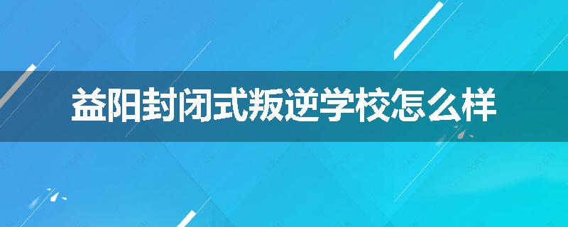 益阳封闭式叛逆学校怎么样