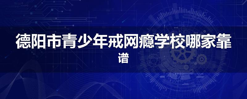 德阳市青少年戒网瘾学校哪家靠谱