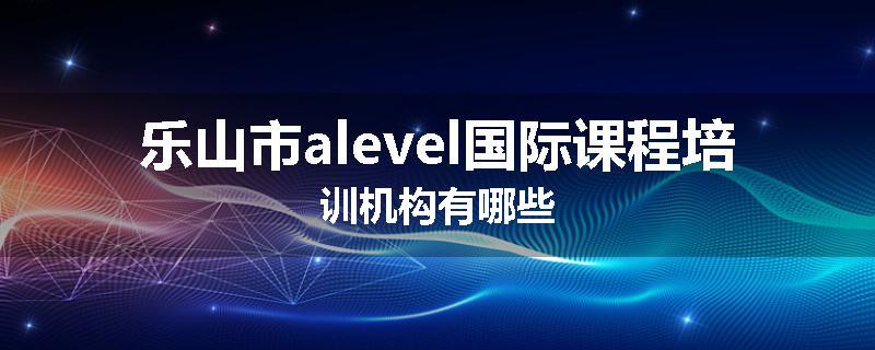乐山市alevel国际课程培训机构有哪些