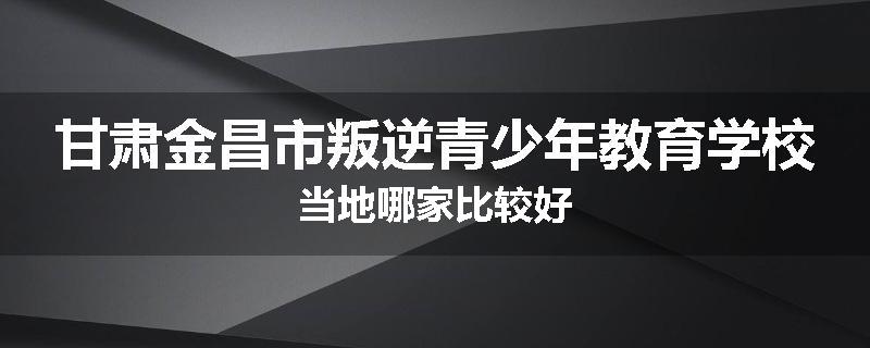 甘肃金昌市叛逆青少年教育学校当地哪家比较好