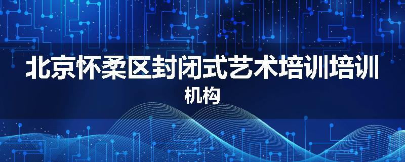 北京怀柔区封闭式艺术培训培训机构
