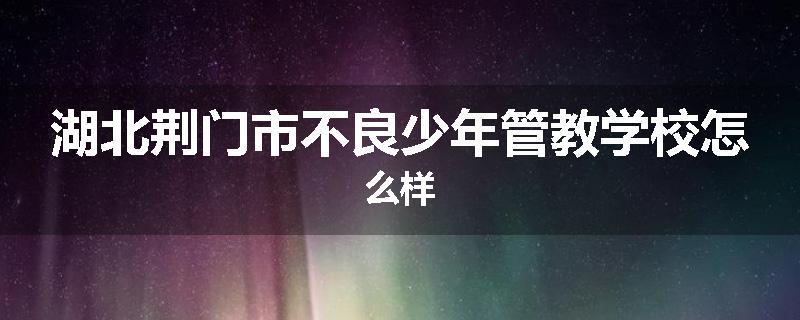 湖北荆门市不良少年管教学校怎么样