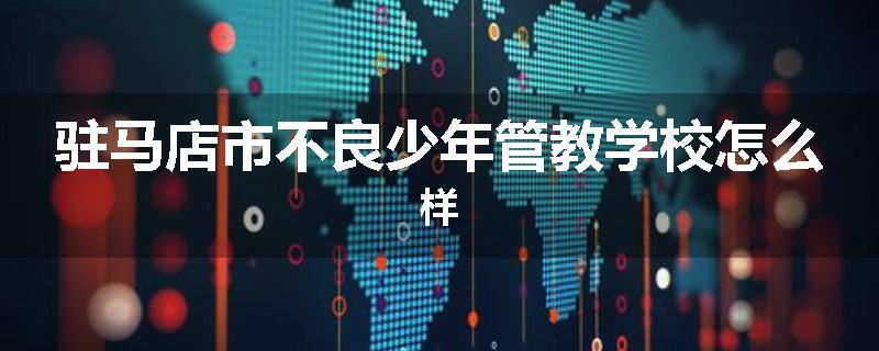 驻马店市不良少年管教学校怎么样