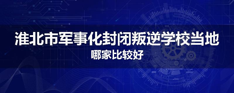 淮北市军事化封闭叛逆学校当地哪家比较好