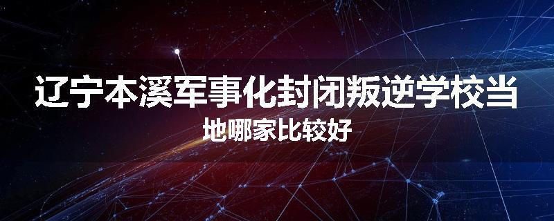 辽宁本溪军事化封闭叛逆学校当地哪家比较好