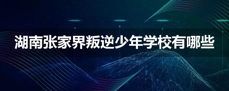 湖南张家界叛逆少年学校有哪些
