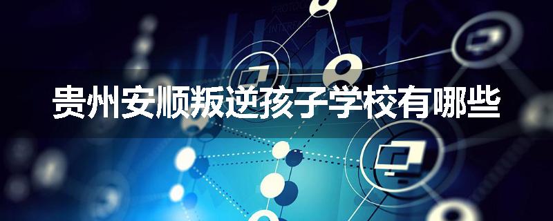 贵州安顺叛逆孩子学校有哪些