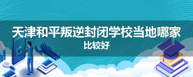 天津和平叛逆封闭学校当地哪家比较好
