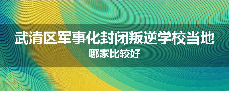 武清区军事化封闭叛逆学校当地哪家比较好