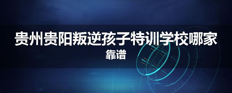 贵州贵阳叛逆孩子特训学校哪家靠谱