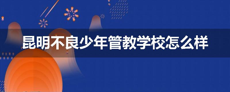 昆明不良少年管教学校怎么样