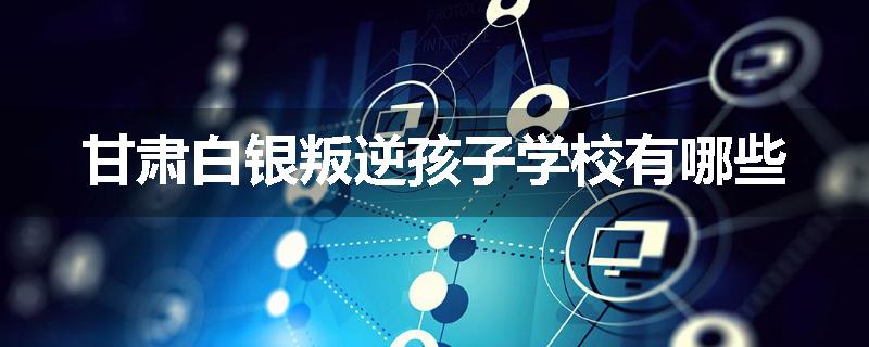 甘肃白银叛逆孩子学校有哪些