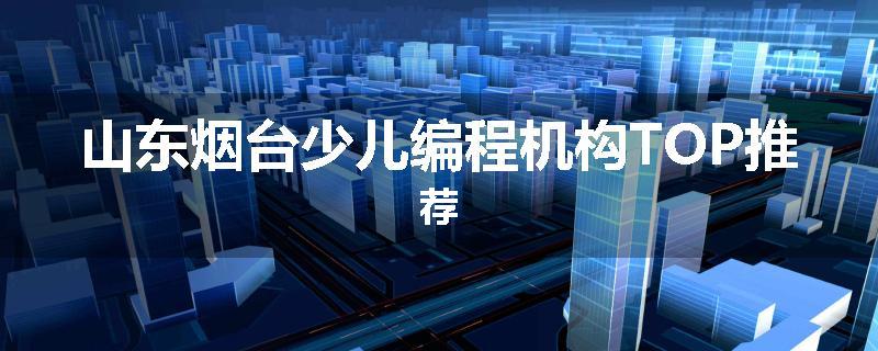 山东烟台少儿编程机构TOP推荐