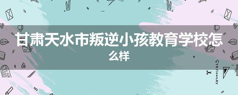 甘肃天水市叛逆小孩教育学校怎么样
