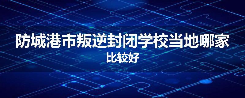 防城港市叛逆封闭学校当地哪家比较好