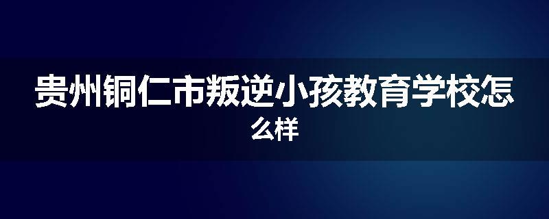贵州铜仁市叛逆小孩教育学校怎么样