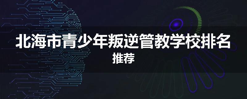 北海市青少年叛逆管教学校排名推荐