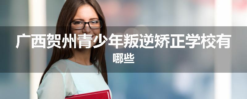 广西贺州青少年叛逆矫正学校有哪些