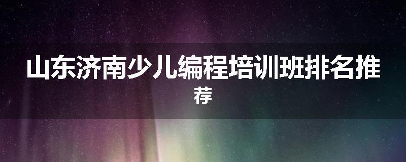 山东济南少儿编程培训班排名推荐