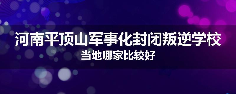 河南平顶山军事化封闭叛逆学校当地哪家比较好