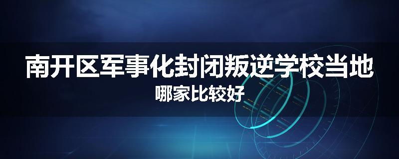 南开区军事化封闭叛逆学校当地哪家比较好