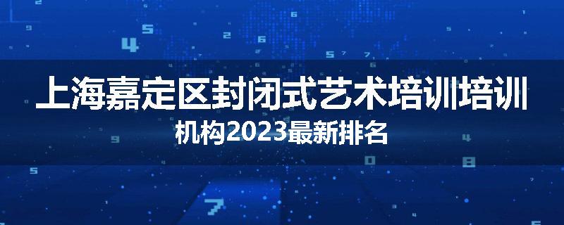 上海嘉定区封闭式艺术培训培训机构2023最新排名